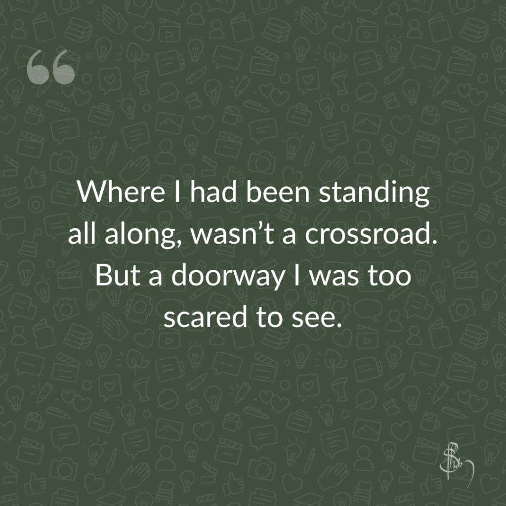 Where I had been standing all along, wasn’t a crossroad. But a doorway I was too scared to see.